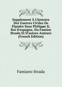 Supplement ? L'histoire Des Guerres Civiles De Flandre Sous Philippe Ii, Roi D'espagne, Du Famien Strada Et D'autres Auteurs (French Edition)