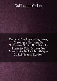 Branche Des Royaux Lignages, Chronique M?trique De Guillaume Guiart, Pub. Pour La Premi?re Fois, D'apr?s Les Manuscrits De La Biblioth?que Du Roi (French Edition)