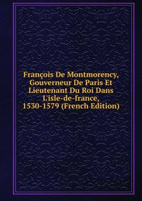 Fran?ois De Montmorency, Gouverneur De Paris Et Lieutenant Du Roi Dans L'isle-de-france, 1530-1579 (French Edition)