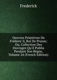 Oeuvres Primitives De Fr?deric Ii, Roi De Prusse; Ou, Collection Des Ouvrages Qu'il Publia Pendant Son R?gne, Volume 24 (French Edition)