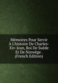 M?moires Pour Servir ? L'histoire De Charles-Xiv-Jean, Roi De Su?de Et De Norw?ge . (French Edition)