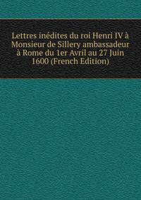 Lettres inedites du roi Henri IV a Monsieur de Sillery ambassadeur a Rome du 1er Avril au 27 Juin 1600 (French Edition)