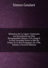 M?moires De La Ligue: Contenant Les ?venemens Les Plus Remarquables Depuis 1576, Jusqu'? La Paix Accord?e Entre Le Roi De France &amp; Le Roi D'espagne, En 1598, Volume 6 (French Edition)