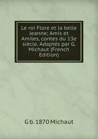 Le roi Flore et la belle Jeanne; Amis et Amiles, contes du 13e siecle. Adaptes par G. Michaut (French Edition)