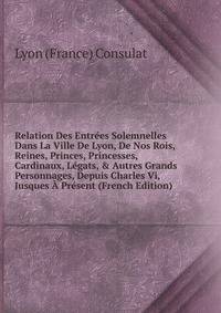 Relation Des Entr?es Solemnelles Dans La Ville De Lyon, De Nos Rois, Reines, Princes, Princesses, Cardinaux, L?gats, &amp; Autres Grands Personnages, Depuis Charles Vi, Jusques ? Pr?sent (French Edition)