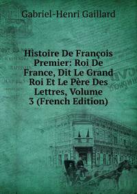 Histoire De Francois Premier: Roi De France, Dit Le Grand Roi Et Le Pere Des Lettres, Volume 3 (French Edition)