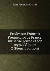 Etudes sur Francois Premier, roi de France, sur sa vie privee et son regne; Volume 2 (French Edition)