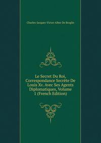 Le Secret Du Roi, Correspondance Secrete De Louis Xv. Avec Ses Agents Diplomatiques, Volume 1 (French Edition)