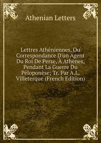 Lettres Ath?niennes, Ou Correspondance D'un Agent Du Roi De Perse, ? Ath?nes, Pendant La Guerre Du P?lopon?se; Tr. Par A.L. Villeterque (French Edition)