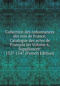 Collection des ordonnances des rois de France: Catalogue des actes de Francois Ier Volume 6, Supplement: 1527-1547 (French Edition)