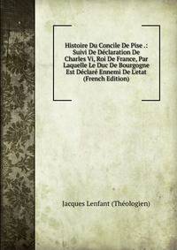 Histoire Du Concile De Pise .: Suivi De D?claration De Charles Vi, Roi De France, Par Laquelle Le Duc De Bourgogne Est D?clar? Ennemi De L'etat (French Edition)