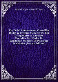 Vie De M. Zimmerman: Conseiller D'?tat &amp; Premier M?decin Du Roi D'Angleterre ? Hanovre, Chevalier De L'Ordre De Wladomir, Membre De Plusieurs Acad?mies (French Edition)