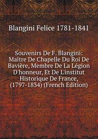 Souvenirs De F. Blangini: Ma?tre De Chapelle Du Roi De Bavi?re, Membre De La L?gion D'honneur, Et De L'institut Historique De France, (1797-1834) (French Edition)