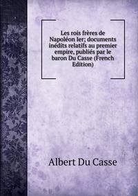 Les rois freres de Napoleon Ier; documents inedits relatifs au premier empire, publies par le baron Du Casse (French Edition)