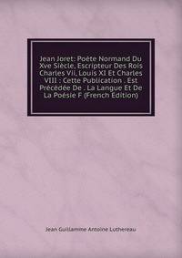 Jean Joret: Poete Normand Du Xve Siecle, Escripteur Des Rois Charles Vii, Louis XI Et Charles VIII : Cette Publication . Est Precedee De . La Langue Et De La Poesie F (French Edition)