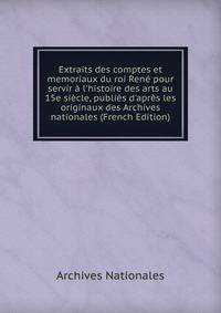 Extraits des comptes et memoriaux du roi Ren? pour servir ? l'histoire des arts au 15e si?cle, publi?s d'apr?s les originaux des Archives nationales (French Edition)