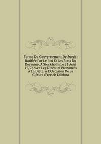 Forme Du Gouvernement De Suede: Ratifi?e Par Le Roi Et Les ?tats Du Royaume, ? Stockholm Le 21 Ao?t 1772; Avec Les Discours Prononc?s ? La Di?te, ? L'Occasion De Sa Cl?ture (French Edition)
