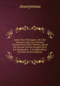 Lettre D'un Th?ologien, O? Il Est D?montr? Que L'on Calomnie Grossi?rement Saint Thomas, Quand On L'accuse D'avoir Enseign? Qu'il Est Quelquefois . ? L'ind?pendance Des Rois (French Edition)