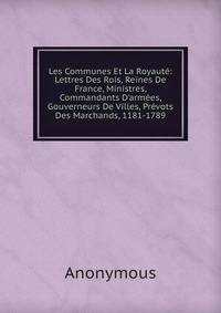 Les Communes Et La Royaut?: Lettres Des Rois, Reines De France, Ministres, Commandants D'arm?es, Gouverneurs De Villes, Pr?vots Des Marchands, 1181-1789