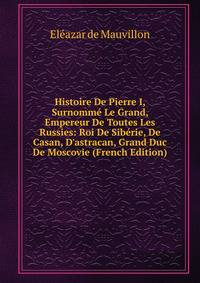 Histoire De Pierre I, Surnomm? Le Grand, Empereur De Toutes Les Russies: Roi De Sib?rie, De Casan, D'astracan, Grand Duc De Moscovie (French Edition)