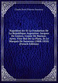 Napoleon Ier Et La Fondation De La Republique Argentine: Jacques De Liniers, Comte De Buenos-Ayres, Vice-Roi De La Plata, Et Le Marquis De Sassenay (1808-1810) (French Edition)
