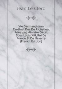 Vie D'armand-jean Cardinal Duc De Richelieu, Principal Ministre D'etat Sous Louis Xiii, Roi De France Et De Navarre (French Edition)