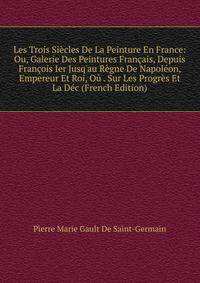 Les Trois Si?cles De La Peinture En France: Ou, Galerie Des Peintures Fran?ais, Depuis Fran?ois Ier Jusq'au R?gne De Napol?on, Empereur Et Roi, O? . Sur Les Progr?s Et La D?c (French Edition)