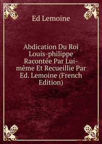 Abdication Du Roi Louis-philippe Racontee Par Lui-meme Et Recueillie Par Ed. Lemoine (French Edition)