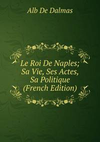 Le Roi De Naples; Sa Vie, Ses Actes, Sa Politique (French Edition)