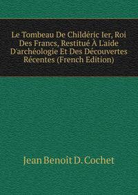 Le Tombeau De Child?ric Ier, Roi Des Francs, Restitu? ? L'aide D'arch?ologie Et Des D?couvertes R?centes (French Edition)