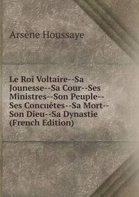 Le Roi Voltaire--Sa Jounesse--Sa Cour--Ses Ministres--Son Peuple--Ses Concuetes--Sa Mort--Son Dieu--Sa Dynastie (French Edition)