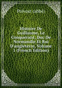 Histoire De Guillaume, Le Conquerant, Duc De Normandie Et Roi D'angleterre, Volume 1 (French Edition)