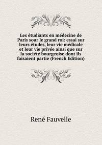 Les etudiants en medecine de Paris sour le grand roi: essai sur leurs etudes, leur vie medicale et leur vie privee ainsi que sur la societe bourgeoise dont ils faisaient partie (French Edition)