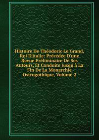 Histoire De Th?odoric Le Grand, Roi D'italie: Pr?c?d?e D'une Revue Pr?liminaire De Ses Auteurs, Et Conduite Jusqu'? La Fin De La Monarchie Ostrogothique, Volume 2