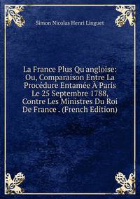 La France Plus Qu'angloise: Ou, Comparaison Entre La Proc?dure Entam?e ? Paris Le 25 Septembre 1788, Contre Les Ministres Du Roi De France . (French Edition)