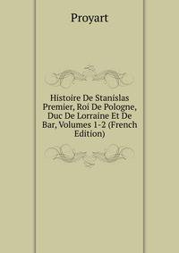 Histoire De Stanislas Premier, Roi De Pologne, Duc De Lorraine Et De Bar, Volumes 1-2 (French Edition)