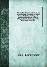 Histoire Des Principaux ?v?nemens Du R?gne De F. Guillaume Ii, Roi De Prusse: Et Tableau Politique De L'europe, Depuis 1786 Jusqu'en 1796, Ou L'an 4 . De Pologne Et De Fran (French Edition)