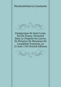 Pan?gyrique De Saint Louis, Roi De France: Prononc? Dans La Chapelle Du Louvre, En Pr?sence De Messieurs De L'acad?mie Fran?oise, Le 25 Ao?t 1769 (French Edition)