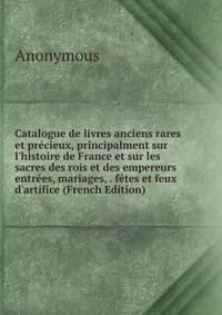 Catalogue de livres anciens rares et pr?cieux, principalment sur l'histoire de France et sur les sacres des rois et des empereurs entr?es, mariages, . f?tes et feux d'artifice (French Edition)