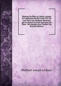 Histoire Du P?re La Chaize, J?suite Et Confesseur Du Roi Louis XIV O? L'on Verra Les Intrigues Secrettes Qu'il a Sues ? La Cour De France Et Dans . Ses Amours Avec Plusiers Da (French Edition)