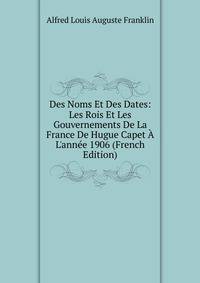 Des Noms Et Des Dates: Les Rois Et Les Gouvernements De La France De Hugue Capet ? L'ann?e 1906 (French Edition)