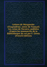 Lettres de Marguerite d'Angoul?me, soeur de Fran?ois 1er, reine de Navarre, publi?es d'apres les manuscrits de la Bibliotheque du roi par F. G?nin (French Edition)