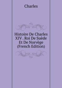 Histoire De Charles XIV . Roi De Suede Et De Norvege (French Edition)