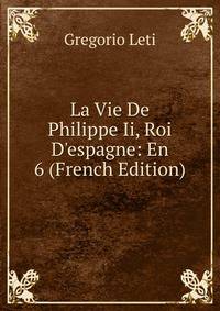 La Vie De Philippe Ii, Roi D'espagne: En 6 (French Edition)