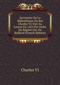 Inventaire De La Bibliotheque Du Roi Charles Vi: Fait Au Louvre En 1423 Par Ordre Du Regent Duc De Bedford (French Edition)