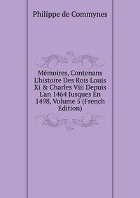 M?moires, Contenans L'histoire Des Rois Louis Xi &amp; Charles Viii Depuis L'an 1464 Jusques En 1498, Volume 5 (French Edition)