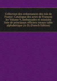 Collection des ordonnances des rois de France: Catalogue des actes de Francois Ier Volume 9, Ambassades et missions liste de principaux officiers royaux table alphabetique (A-D) (French Edition)