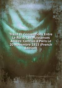 Traite Et Conventions Entre Le Roi Et Les Puissances Alliees: Conclus a Paris Le 20 Novembre 1815 (French Edition)