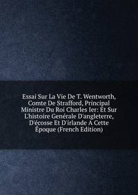 Essai Sur La Vie De T. Wentworth, Comte De Strafford, Principal Ministre Du Roi Charles Ier: Et Sur L'histoire Gen?rale D'angleterre, D'?cosse Et D'irlande A Cette ?poque (French Edition)