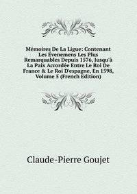 M?moires De La Ligue: Contenant Les ?venemens Les Plus Remarquables Depuis 1576, Jusqu'? La Paix Accord?e Entre Le Roi De France &amp; Le Roi D'espagne, En 1598, Volume 5 (French Edition)